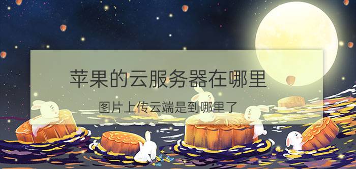 苹果的云服务器在哪里 图片上传云端是到哪里了？